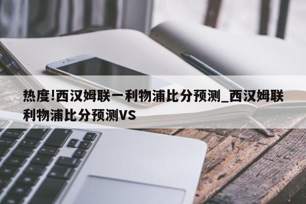 热度!西汉姆联一利物浦比分预测_西汉姆联利物浦比分预测VS