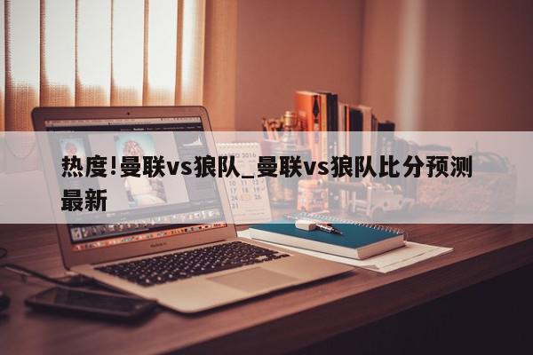 热度!曼联vs狼队_曼联vs狼队比分预测最新