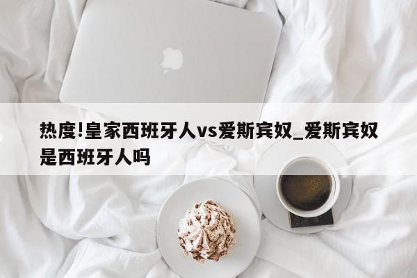 热度!皇家西班牙人vs爱斯宾奴_爱斯宾奴是西班牙人吗