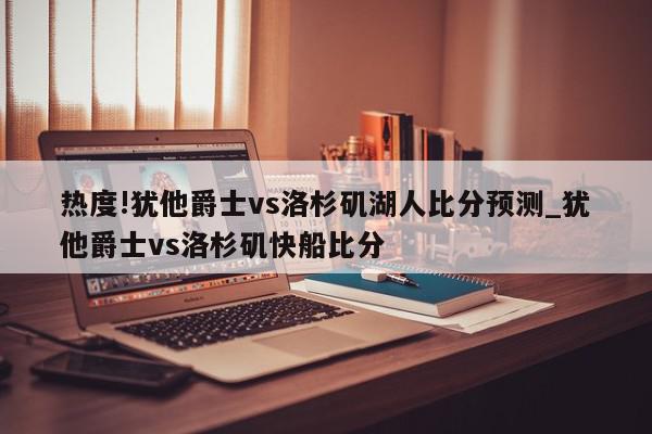 热度!犹他爵士vs洛杉矶湖人比分预测_犹他爵士vs洛杉矶快船比分