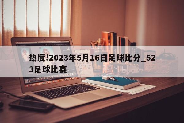 热度!2023年5月16日足球比分_523足球比赛