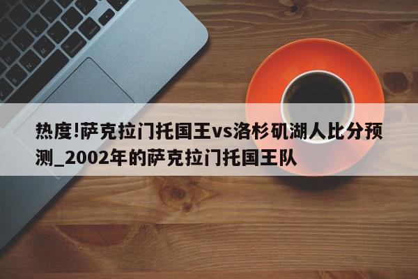 热度!萨克拉门托国王vs洛杉矶湖人比分预测_2002年的萨克拉门托国王队