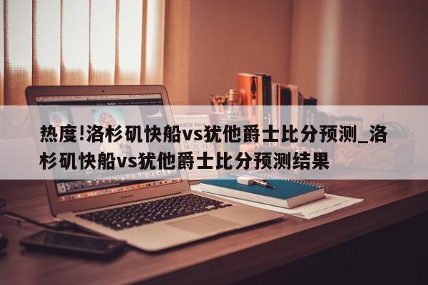 热度!洛杉矶快船vs犹他爵士比分预测_洛杉矶快船vs犹他爵士比分预测结果