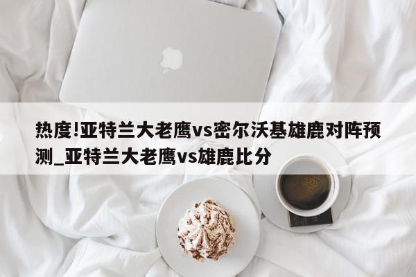 热度!亚特兰大老鹰vs密尔沃基雄鹿对阵预测_亚特兰大老鹰vs雄鹿比分