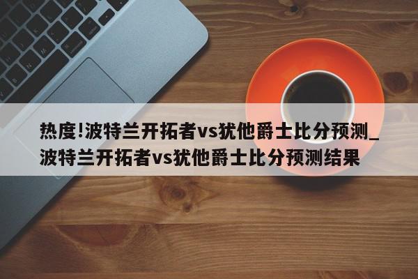 热度!波特兰开拓者vs犹他爵士比分预测_波特兰开拓者vs犹他爵士比分预测结果