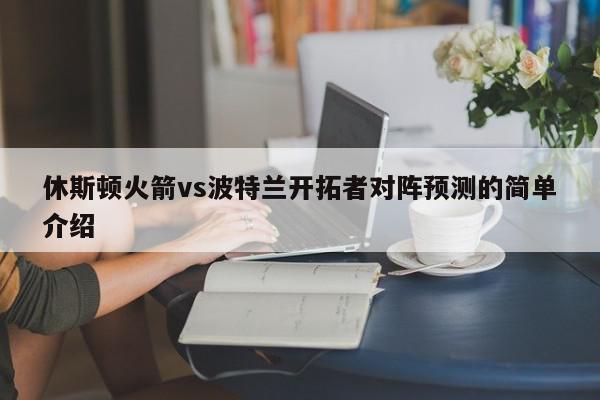 休斯顿火箭vs波特兰开拓者对阵预测的简单介绍