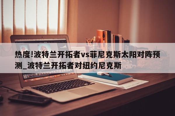 热度!波特兰开拓者vs菲尼克斯太阳对阵预测_波特兰开拓者对纽约尼克斯