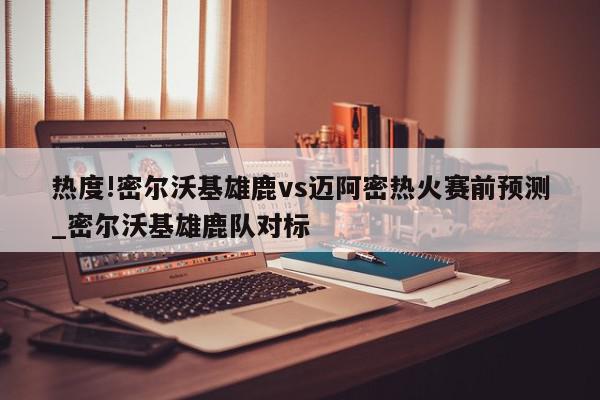 热度!密尔沃基雄鹿vs迈阿密热火赛前预测_密尔沃基雄鹿队对标