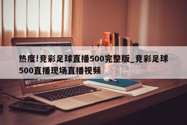 热度!竞彩足球直播500完整版_竞彩足球500直播现场直播视频