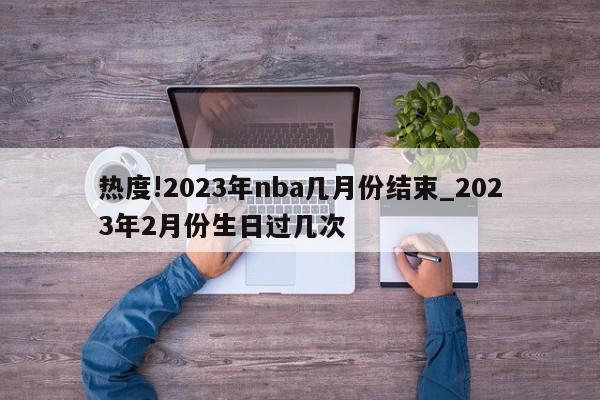 热度!2023年nba几月份结束_2023年2月份生日过几次