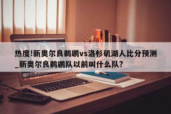 热度!新奥尔良鹈鹕vs洛杉矶湖人比分预测_新奥尔良鹈鹕队以前叫什么队?