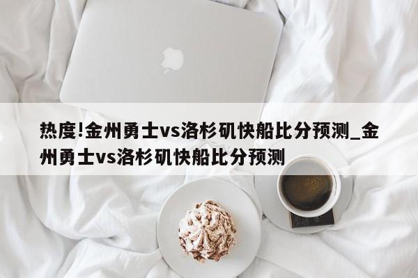 热度!金州勇士vs洛杉矶快船比分预测_金州勇士vs洛杉矶快船比分预测