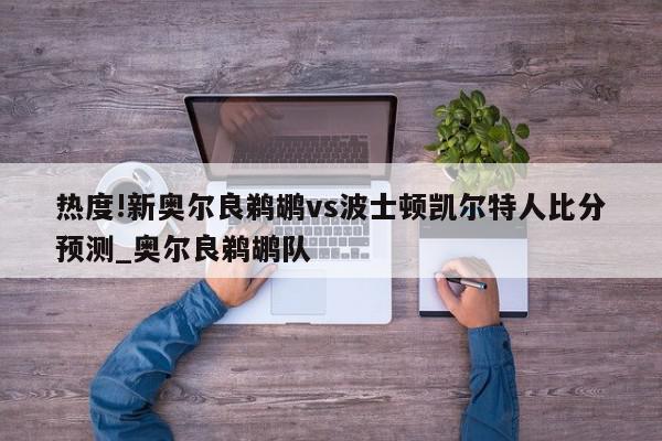 热度!新奥尔良鹈鹕vs波士顿凯尔特人比分预测_奥尔良鹈鹕队