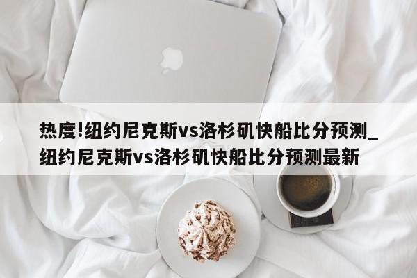 热度!纽约尼克斯vs洛杉矶快船比分预测_纽约尼克斯vs洛杉矶快船比分预测最新