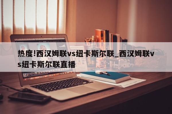 热度!西汉姆联vs纽卡斯尔联_西汉姆联vs纽卡斯尔联直播