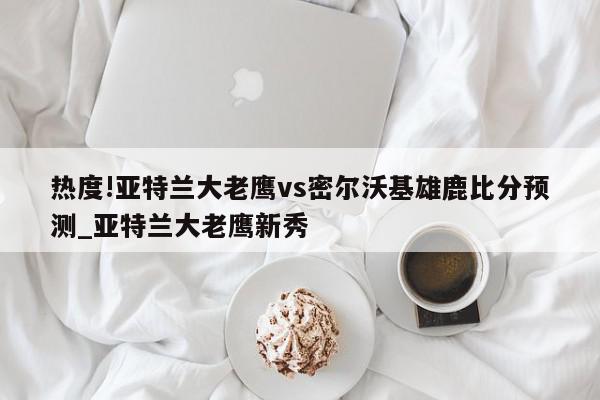 热度!亚特兰大老鹰vs密尔沃基雄鹿比分预测_亚特兰大老鹰新秀