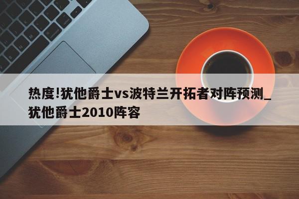 热度!犹他爵士vs波特兰开拓者对阵预测_犹他爵士2010阵容