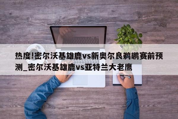 热度!密尔沃基雄鹿vs新奥尔良鹈鹕赛前预测_密尔沃基雄鹿vs亚特兰大老鹰