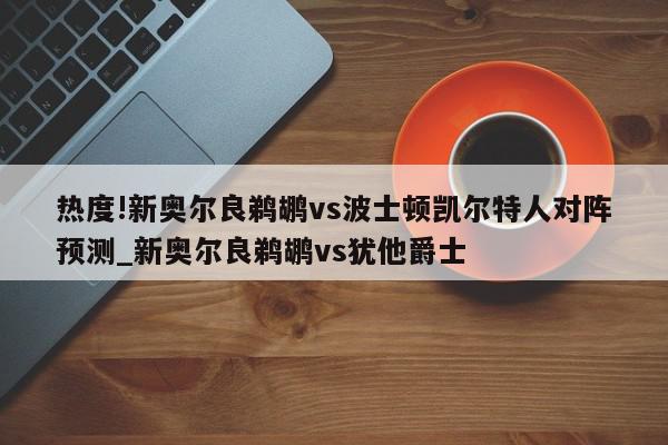 热度!新奥尔良鹈鹕vs波士顿凯尔特人对阵预测_新奥尔良鹈鹕vs犹他爵士