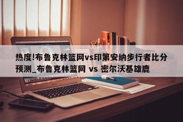 热度!布鲁克林篮网vs印第安纳步行者比分预测_布鲁克林篮网 vs 密尔沃基雄鹿