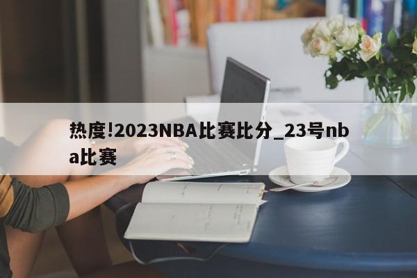 热度!2023NBA比赛比分_23号nba比赛