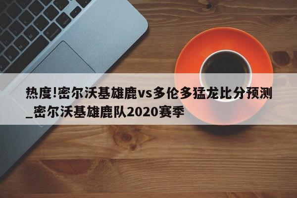 热度!密尔沃基雄鹿vs多伦多猛龙比分预测_密尔沃基雄鹿队2020赛季