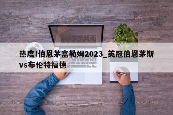 热度!伯恩茅富勒姆2023_英冠伯恩茅斯vs布伦特福德