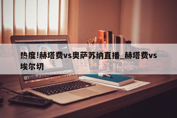 热度!赫塔费vs奥萨苏纳直播_赫塔费vs埃尔切