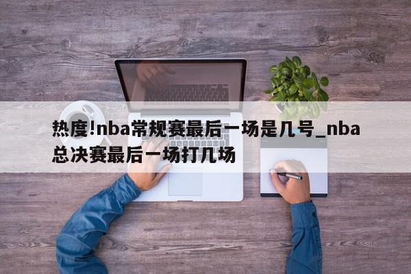 热度!nba常规赛最后一场是几号_nba总决赛最后一场打几场