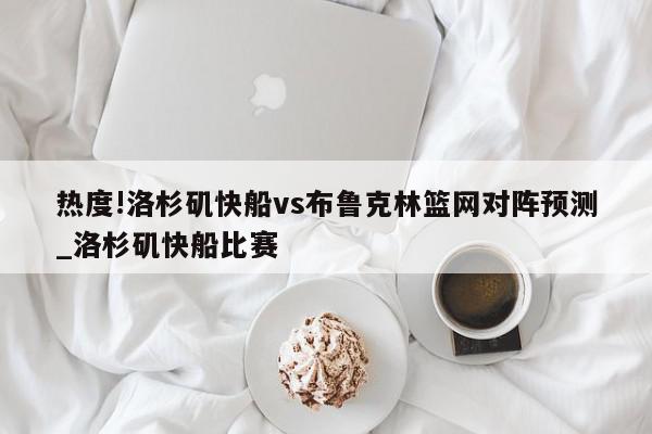 热度!洛杉矶快船vs布鲁克林篮网对阵预测_洛杉矶快船比赛