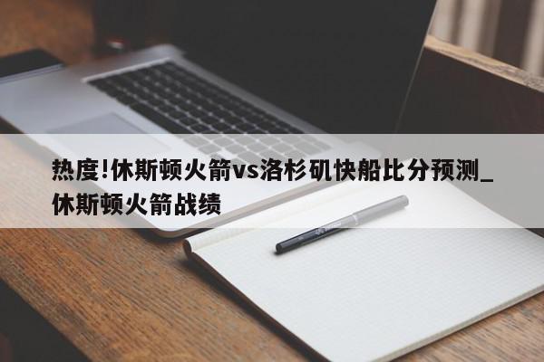 热度!休斯顿火箭vs洛杉矶快船比分预测_休斯顿火箭战绩