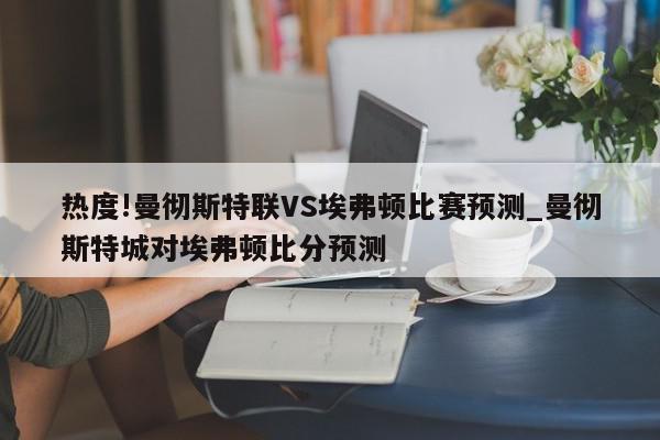 热度!曼彻斯特联VS埃弗顿比赛预测_曼彻斯特城对埃弗顿比分预测