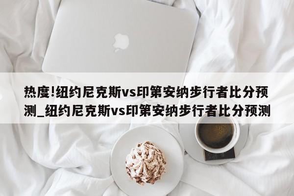 热度!纽约尼克斯vs印第安纳步行者比分预测_纽约尼克斯vs印第安纳步行者比分预测