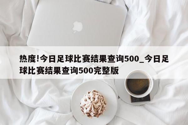 热度!今日足球比赛结果查询500_今日足球比赛结果查询500完整版