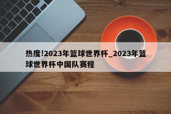 热度!2023年篮球世界杯_2023年篮球世界杯中国队赛程