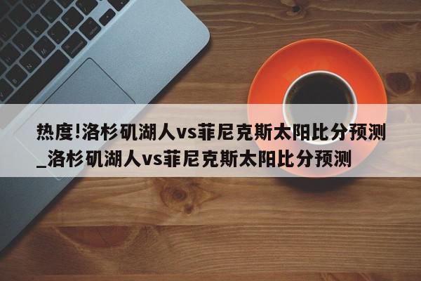 热度!洛杉矶湖人vs菲尼克斯太阳比分预测_洛杉矶湖人vs菲尼克斯太阳比分预测