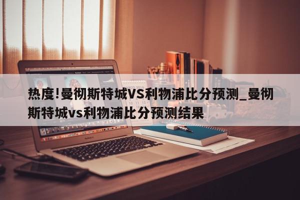 热度!曼彻斯特城VS利物浦比分预测_曼彻斯特城vs利物浦比分预测结果