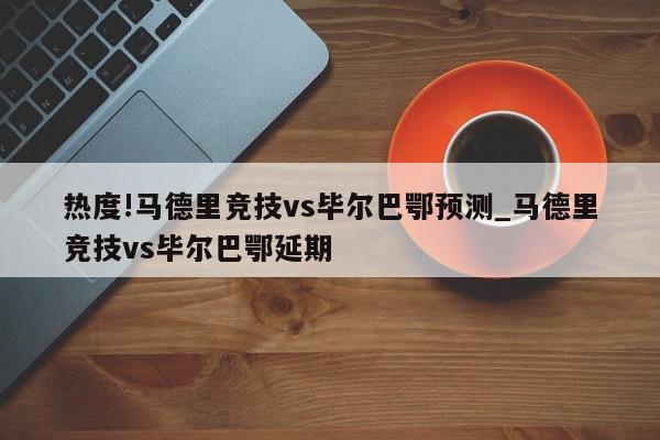 热度!马德里竞技vs毕尔巴鄂预测_马德里竞技vs毕尔巴鄂延期