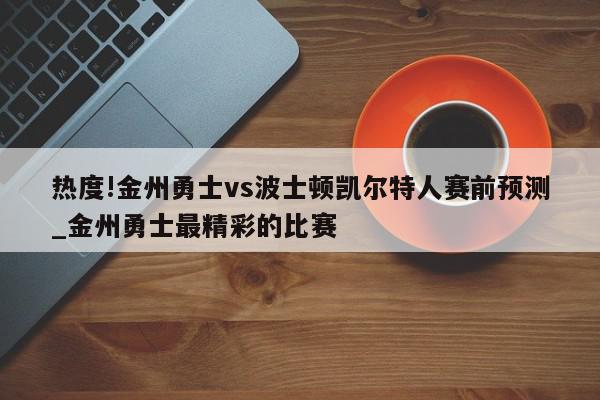 热度!金州勇士vs波士顿凯尔特人赛前预测_金州勇士最精彩的比赛