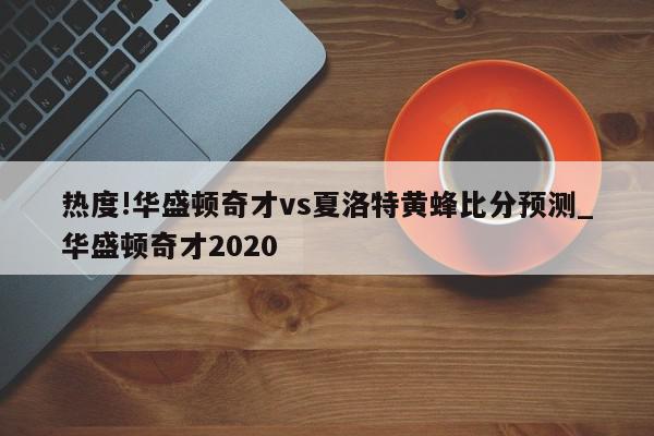 热度!华盛顿奇才vs夏洛特黄蜂比分预测_华盛顿奇才2020