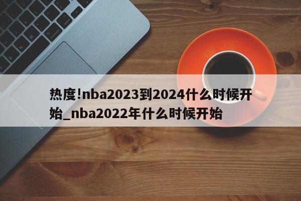 热度!nba2023到2024什么时候开始_nba2022年什么时候开始