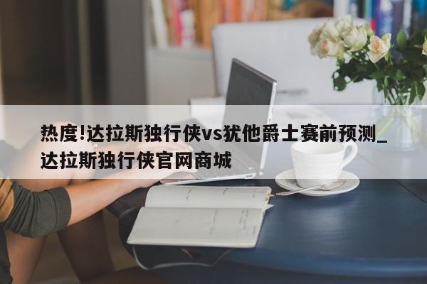 热度!达拉斯独行侠vs犹他爵士赛前预测_达拉斯独行侠官网商城