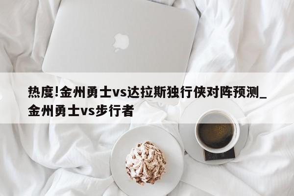 热度!金州勇士vs达拉斯独行侠对阵预测_金州勇士vs步行者