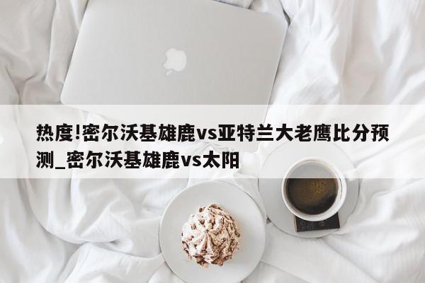 热度!密尔沃基雄鹿vs亚特兰大老鹰比分预测_密尔沃基雄鹿vs太阳