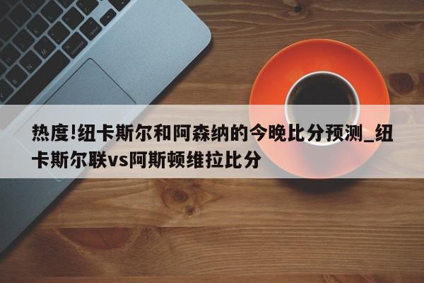 热度!纽卡斯尔和阿森纳的今晚比分预测_纽卡斯尔联vs阿斯顿维拉比分