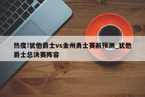 热度!犹他爵士vs金州勇士赛前预测_犹他爵士总决赛阵容