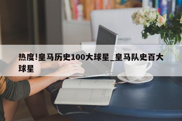 热度!皇马历史100大球星_皇马队史百大球星