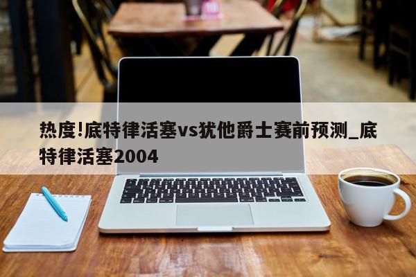 热度!底特律活塞vs犹他爵士赛前预测_底特律活塞2004