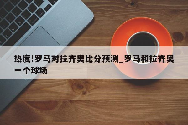 热度!罗马对拉齐奥比分预测_罗马和拉齐奥一个球场