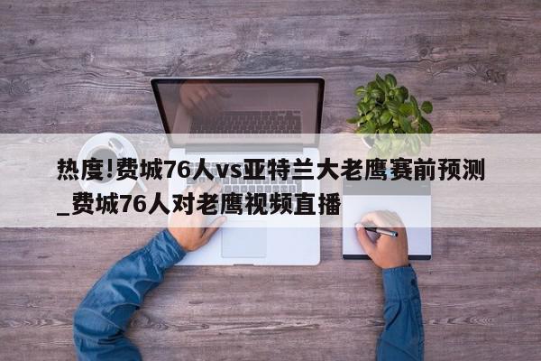 热度!费城76人vs亚特兰大老鹰赛前预测_费城76人对老鹰视频直播